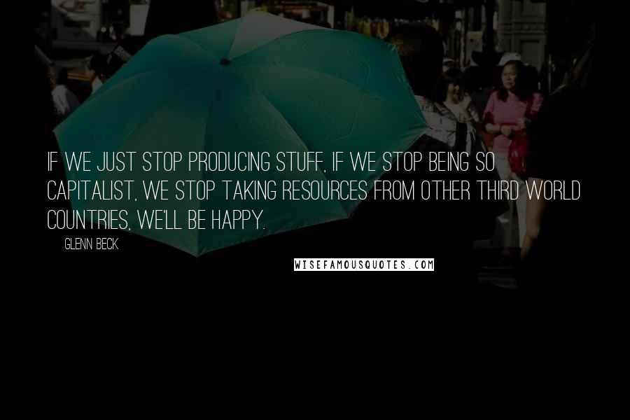 Glenn Beck quotes: If we just stop producing stuff, if we stop being so capitalist, we stop taking resources from other third world countries, we'll be happy.