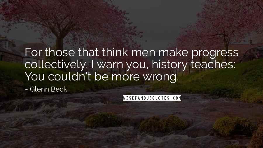 Glenn Beck quotes: For those that think men make progress collectively, I warn you, history teaches: You couldn't be more wrong.