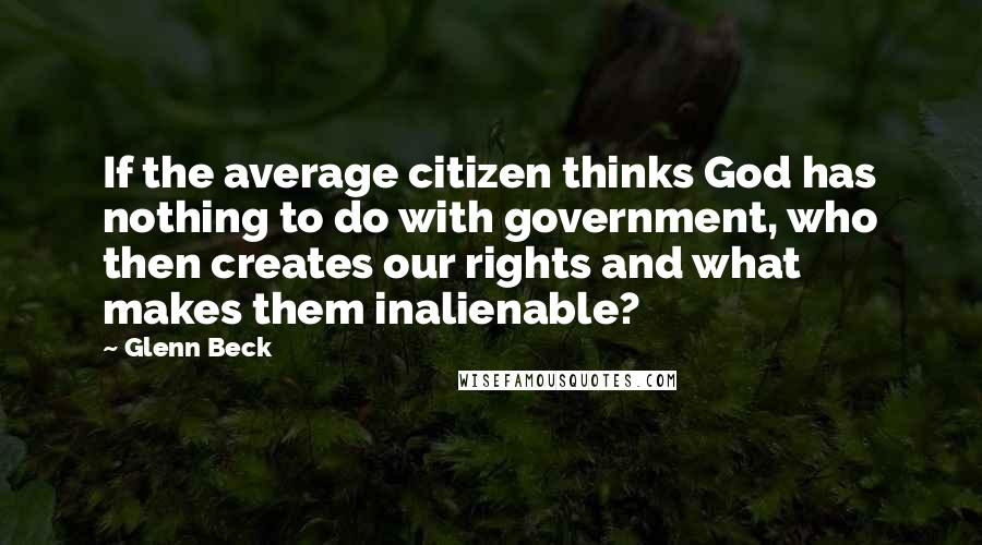 Glenn Beck quotes: If the average citizen thinks God has nothing to do with government, who then creates our rights and what makes them inalienable?