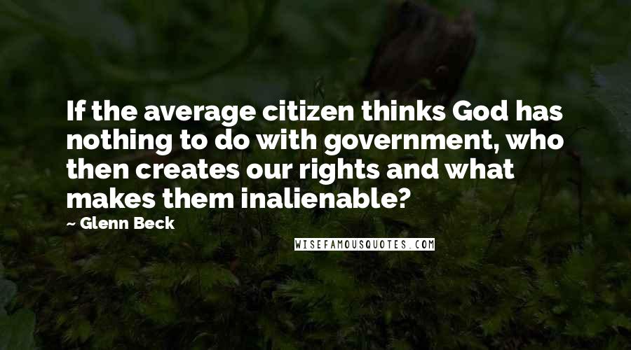 Glenn Beck quotes: If the average citizen thinks God has nothing to do with government, who then creates our rights and what makes them inalienable? Glenn Beck quotes: If the average citizen thinks God has nothing to do with government, who then creates our rights and what makes them inalienable?