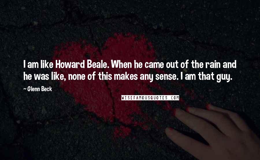 Glenn Beck quotes: I am like Howard Beale. When he came out of the rain and he was like, none of this makes any sense. I am that guy. Glenn Beck quotes: I am like Howard Beale. When he came out of the rain and he was like, none of this makes any sense. I am that guy.