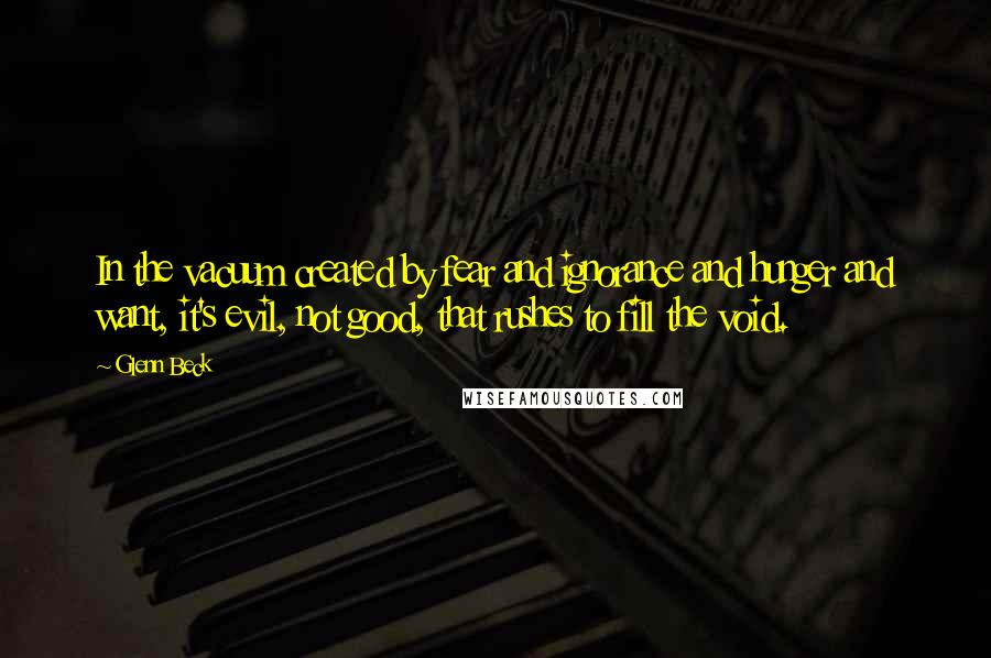 Glenn Beck quotes: In the vacuum created by fear and ignorance and hunger and want, it's evil, not good, that rushes to fill the void. Glenn Beck quotes: In the vacuum created by fear and ignorance and hunger and want, it's evil, not good, that rushes to fill the void.