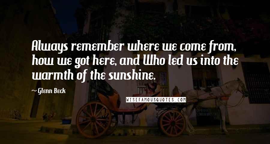 Glenn Beck quotes: Always remember where we come from, how we got here, and Who led us into the warmth of the sunshine. Glenn Beck quotes: Always remember where we come from, how we got here, and Who led us into the warmth of the sunshine.