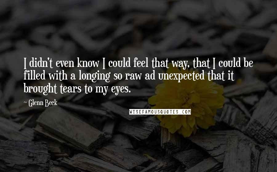Glenn Beck quotes: I didn't even know I could feel that way, that I could be filled with a longing so raw ad unexpected that it brought tears to my eyes. Glenn Beck quotes: I didn't even know I could feel that way, that I could be filled with a longing so raw ad unexpected that it brought tears to my eyes.