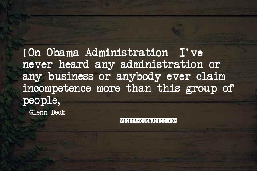 Glenn Beck quotes: [On Obama Administration] I've never heard any administration or any business or anybody ever claim incompetence more than this group of people,