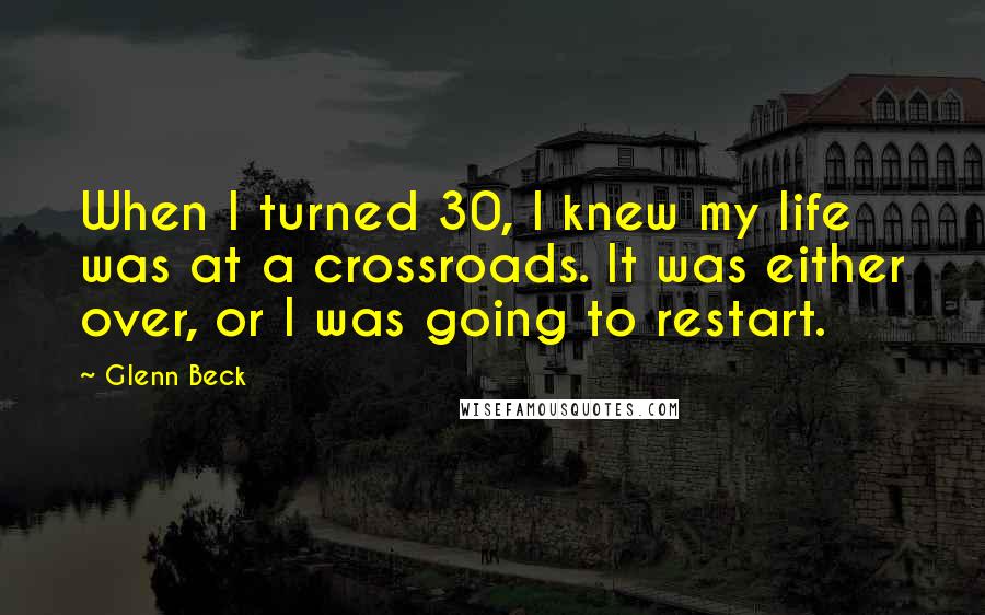 Glenn Beck quotes: When I turned 30, I knew my life was at a crossroads. It was either over, or I was going to restart.