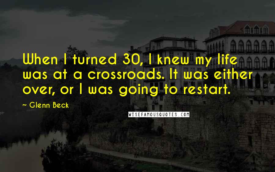Glenn Beck quotes: When I turned 30, I knew my life was at a crossroads. It was either over, or I was going to restart. Glenn Beck quotes: When I turned 30, I knew my life was at a crossroads. It was either over, or I was going to restart.
