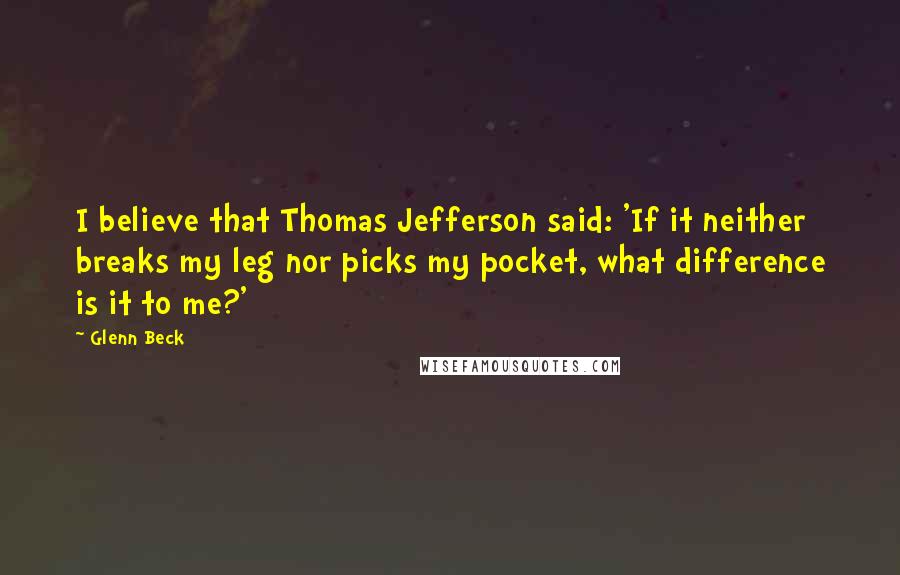 Glenn Beck quotes: I believe that Thomas Jefferson said: 'If it neither breaks my leg nor picks my pocket, what difference is it to me?' Glenn Beck quotes: I believe that Thomas Jefferson said: 'If it neither breaks my leg nor picks my pocket, what difference is it to me?'