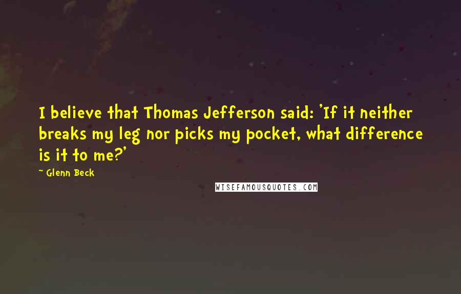 Glenn Beck quotes: I believe that Thomas Jefferson said: 'If it neither breaks my leg nor picks my pocket, what difference is it to me?'