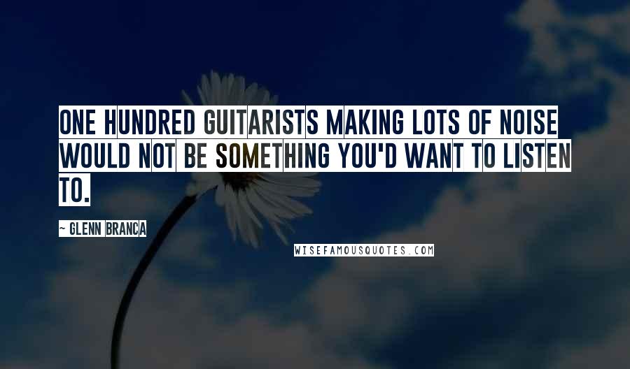 Glenn Branca quotes: One hundred guitarists making lots of noise would not be something you'd want to listen to.