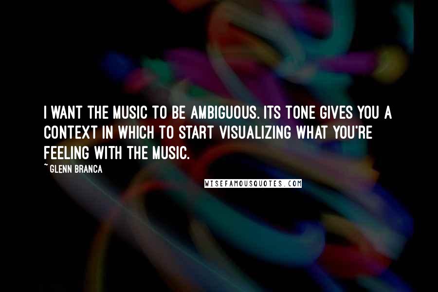 Glenn Branca quotes: I want the music to be ambiguous. Its tone gives you a context in which to start visualizing what you're feeling with the music.