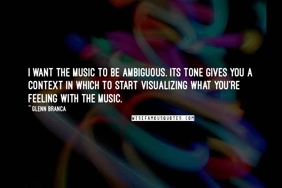 Glenn Branca quotes: I want the music to be ambiguous. Its tone gives you a context in which to start visualizing what you're feeling with the music. Glenn Branca quotes: I want the music to be ambiguous. Its tone gives you a context in which to start visualizing what you're feeling with the music.