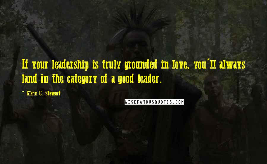 Glenn C. Stewart quotes: If your leadership is truly grounded in love, you'll always land in the category of a good leader.