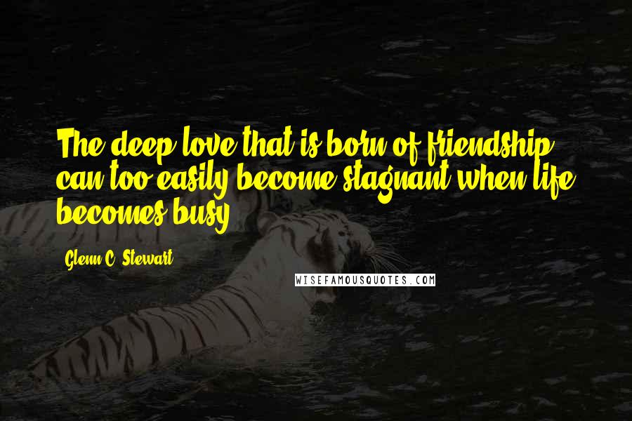 Glenn C. Stewart quotes: The deep love that is born of friendship can too easily become stagnant when life becomes busy.