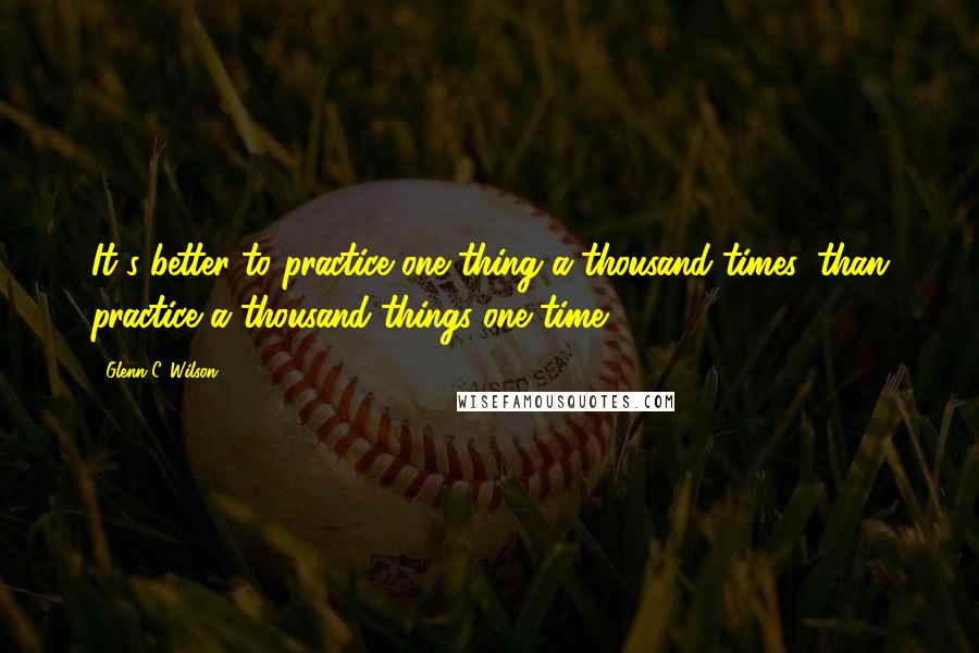 Glenn C. Wilson quotes: It's better to practice one thing a thousand times, than practice a thousand things one time.