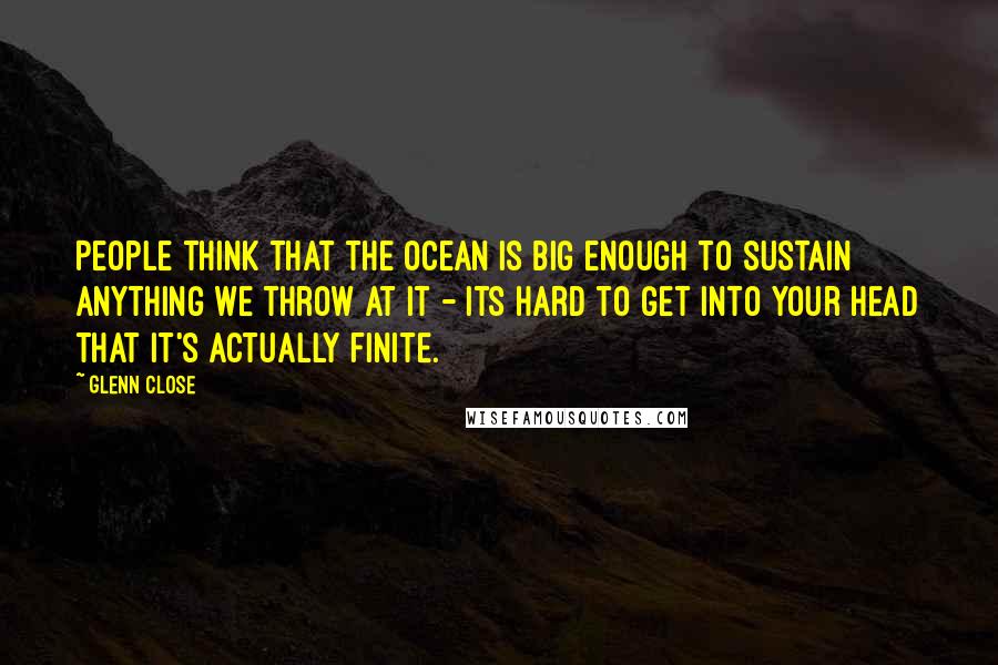 Glenn Close quotes: People think that the ocean is big enough to sustain anything we throw at it - its hard to get into your head that it's actually finite. Glenn Close quotes: People think that the ocean is big enough to sustain anything we throw at it - its hard to get into your head that it's actually finite.