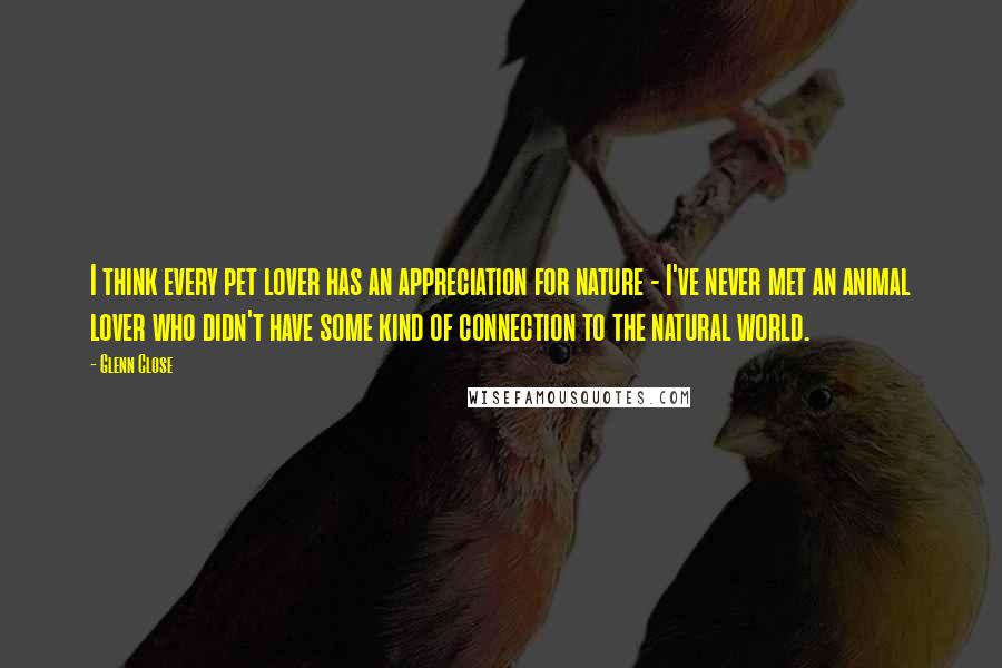 Glenn Close quotes: I think every pet lover has an appreciation for nature - I've never met an animal lover who didn't have some kind of connection to the natural world.