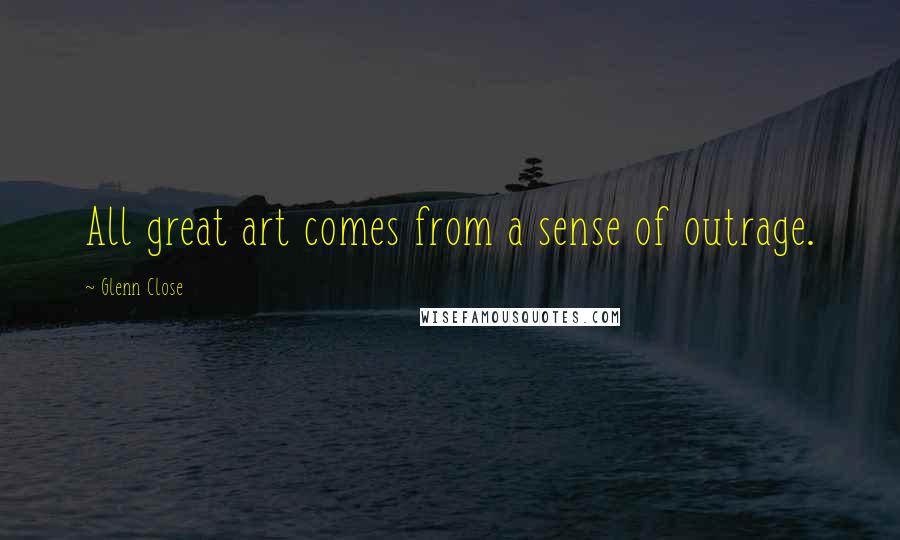 Glenn Close quotes: All great art comes from a sense of outrage.