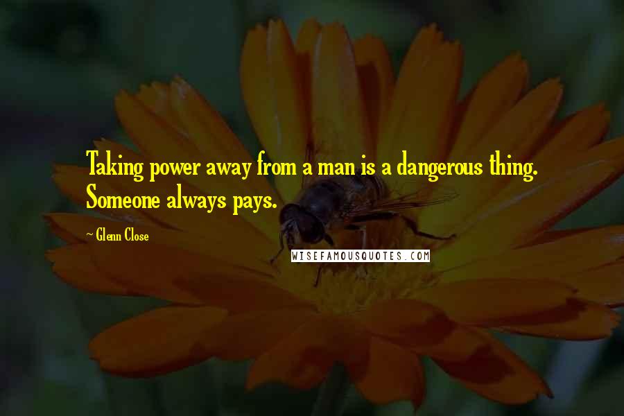 Glenn Close quotes: Taking power away from a man is a dangerous thing. Someone always pays.