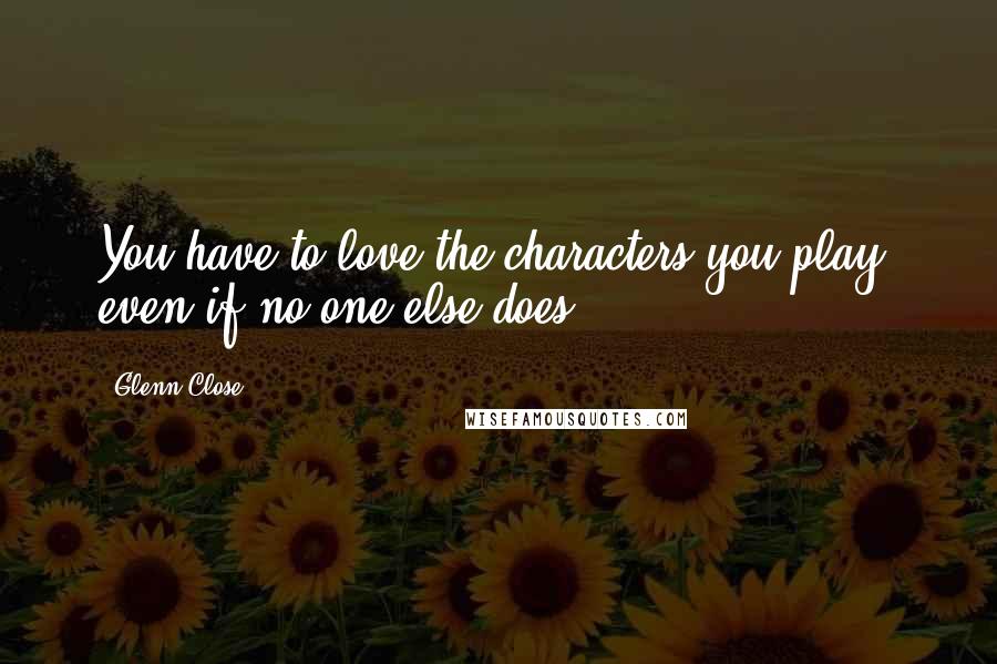 Glenn Close quotes: You have to love the characters you play, even if no one else does.