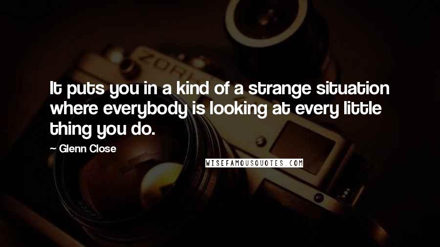 Glenn Close quotes: It puts you in a kind of a strange situation where everybody is looking at every little thing you do. Glenn Close quotes: It puts you in a kind of a strange situation where everybody is looking at every little thing you do.