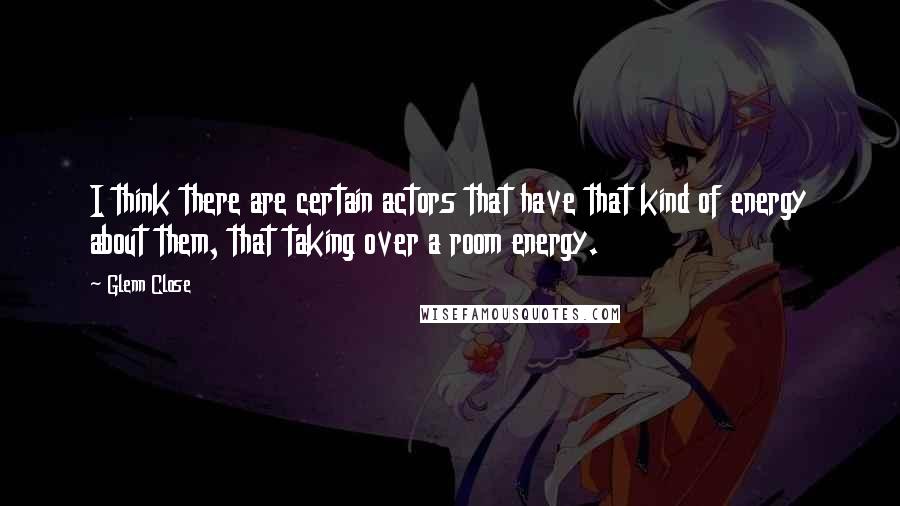 Glenn Close quotes: I think there are certain actors that have that kind of energy about them, that taking over a room energy. Glenn Close quotes: I think there are certain actors that have that kind of energy about them, that taking over a room energy.