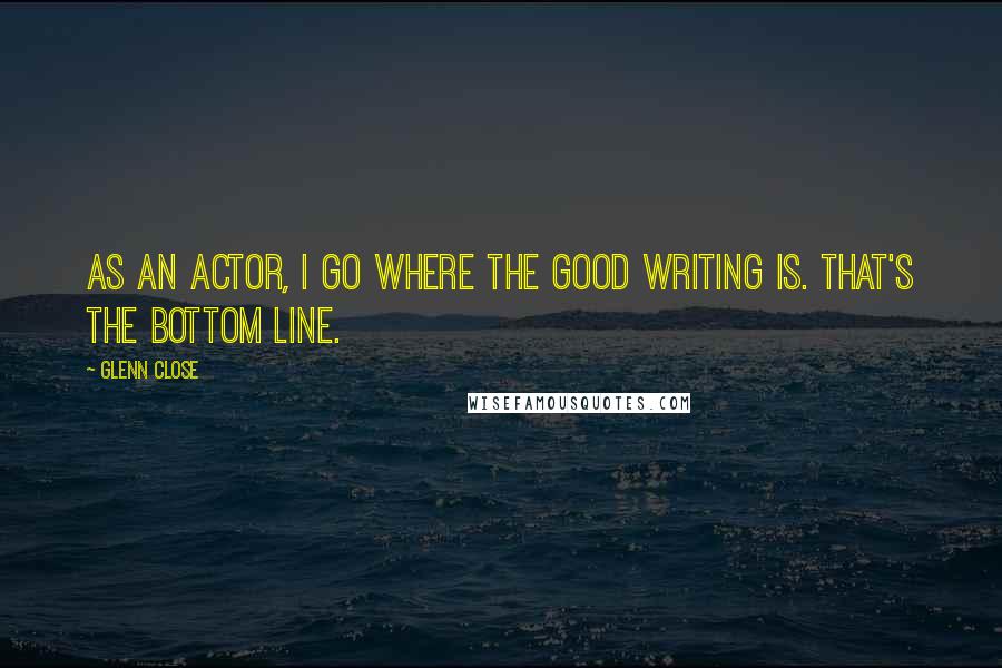 Glenn Close quotes: As an actor, I go where the good writing is. That's the bottom line.