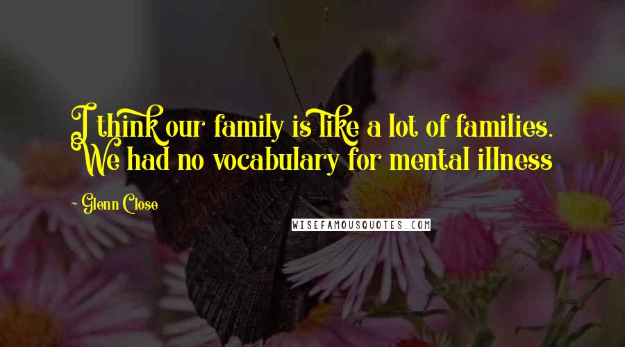 Glenn Close quotes: I think our family is like a lot of families. We had no vocabulary for mental illness