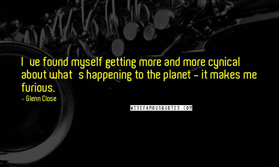 Glenn Close quotes: I've found myself getting more and more cynical about what's happening to the planet - it makes me furious. Glenn Close quotes: I've found myself getting more and more cynical about what's happening to the planet - it makes me furious.