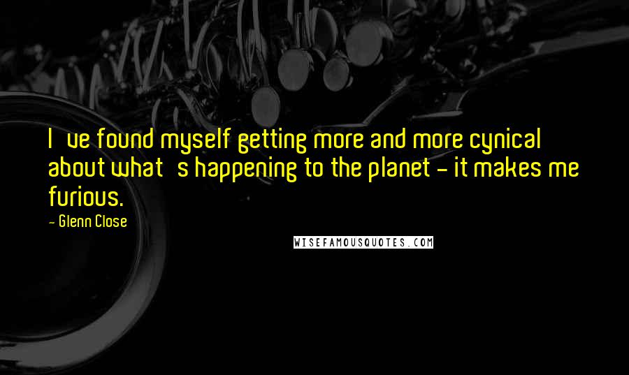 Glenn Close quotes: I've found myself getting more and more cynical about what's happening to the planet - it makes me furious.