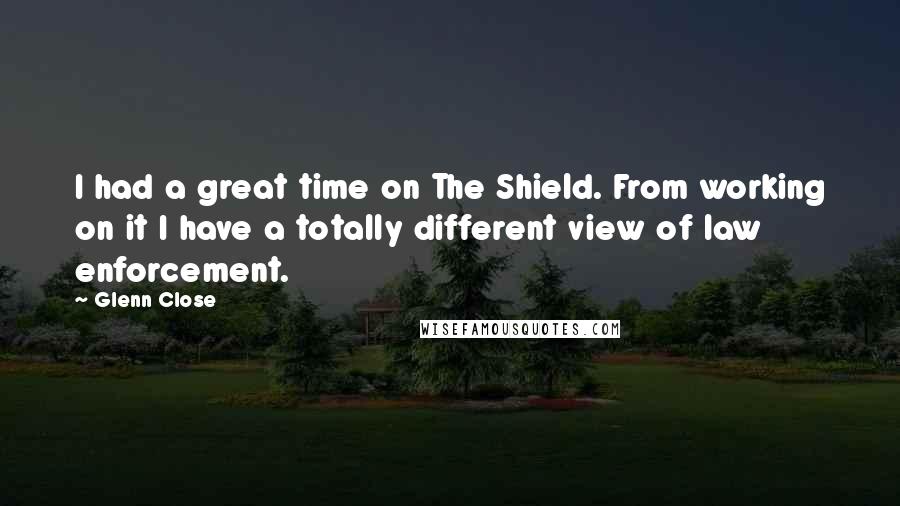 Glenn Close quotes: I had a great time on The Shield. From working on it I have a totally different view of law enforcement.
