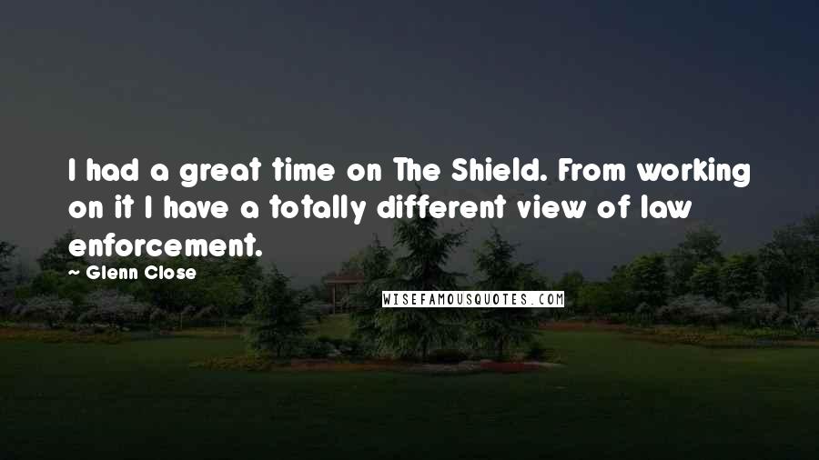 Glenn Close quotes: I had a great time on The Shield. From working on it I have a totally different view of law enforcement. Glenn Close quotes: I had a great time on The Shield. From working on it I have a totally different view of law enforcement.