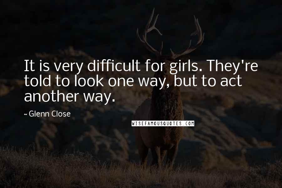 Glenn Close quotes: It is very difficult for girls. They're told to look one way, but to act another way.