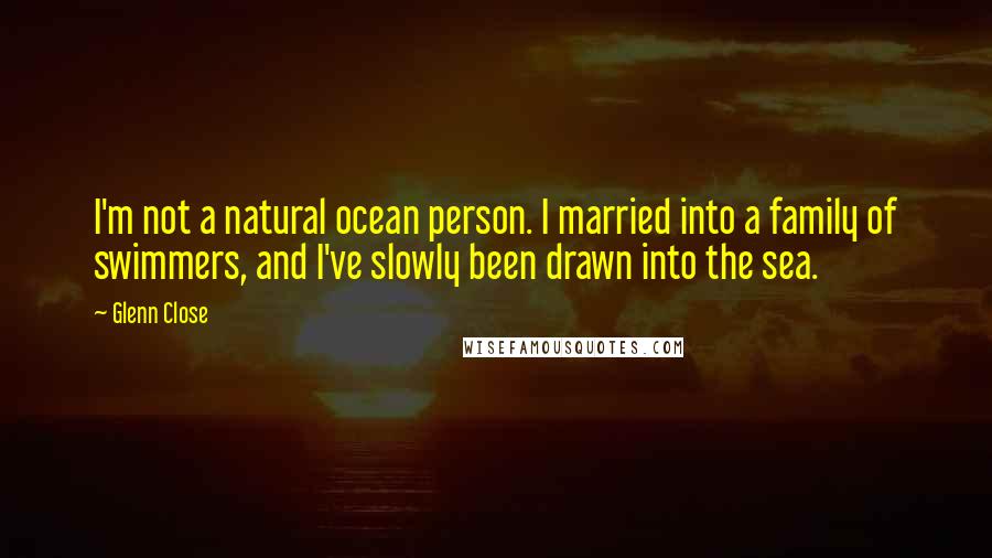 Glenn Close quotes: I'm not a natural ocean person. I married into a family of swimmers, and I've slowly been drawn into the sea.