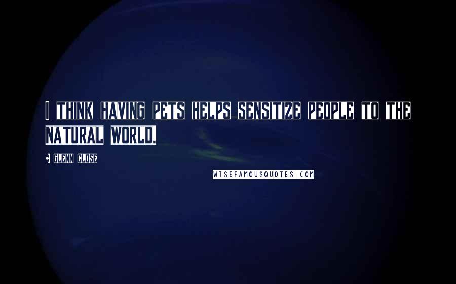 Glenn Close quotes: I think having pets helps sensitize people to the natural world.