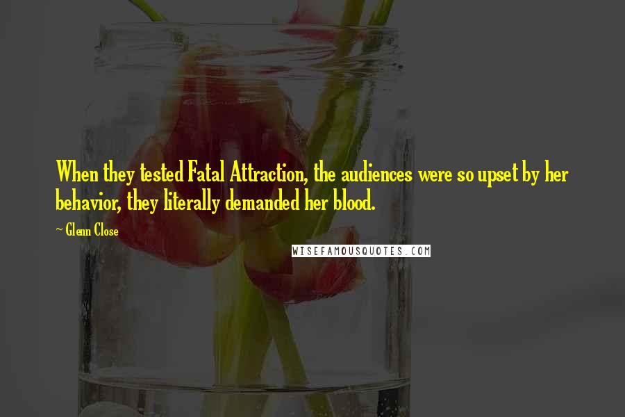 Glenn Close quotes: When they tested Fatal Attraction, the audiences were so upset by her behavior, they literally demanded her blood. Glenn Close quotes: When they tested Fatal Attraction, the audiences were so upset by her behavior, they literally demanded her blood.