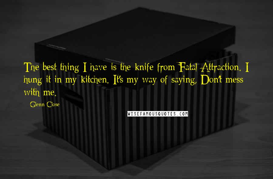 Glenn Close quotes: The best thing I have is the knife from Fatal Attraction. I hung it in my kitchen. It's my way of saying, Don't mess with me.