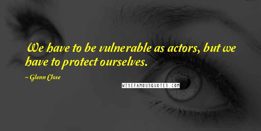 Glenn Close quotes: We have to be vulnerable as actors, but we have to protect ourselves.