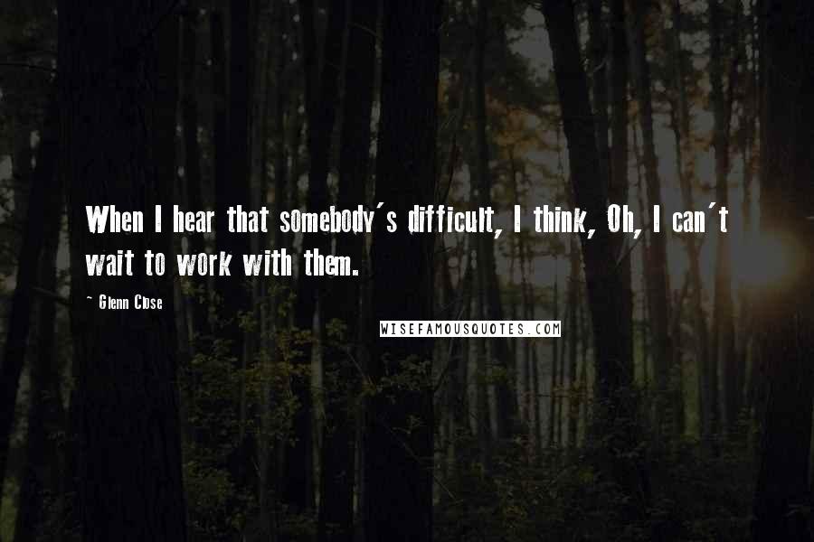 Glenn Close quotes: When I hear that somebody's difficult, I think, Oh, I can't wait to work with them.