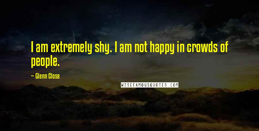 Glenn Close quotes: I am extremely shy. I am not happy in crowds of people.