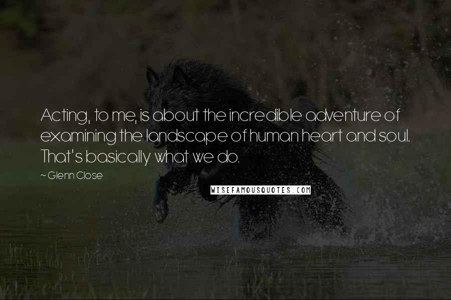 Glenn Close quotes: Acting, to me, is about the incredible adventure of examining the landscape of human heart and soul. That's basically what we do. Glenn Close quotes: Acting, to me, is about the incredible adventure of examining the landscape of human heart and soul. That's basically what we do.
