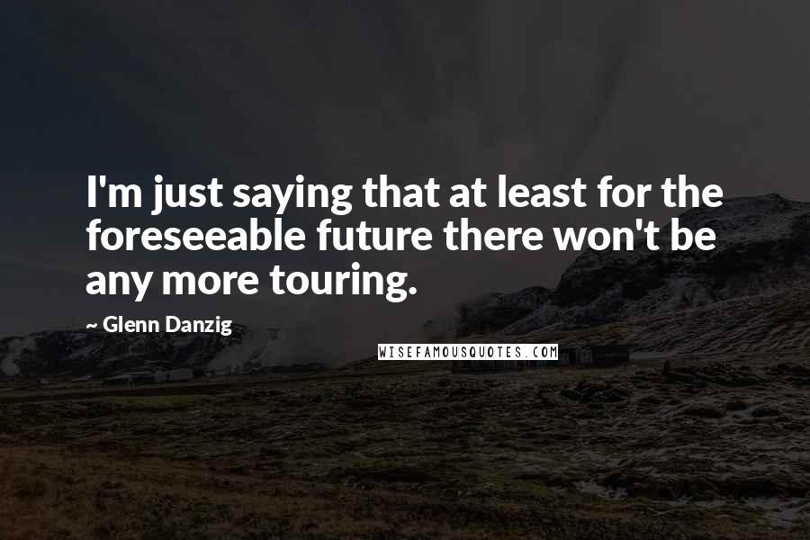 Glenn Danzig quotes: I'm just saying that at least for the foreseeable future there won't be any more touring.