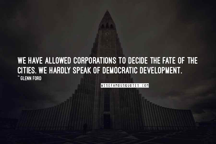 Glenn Ford quotes: We have allowed corporations to decide the fate of the cities. We hardly speak of democratic development.