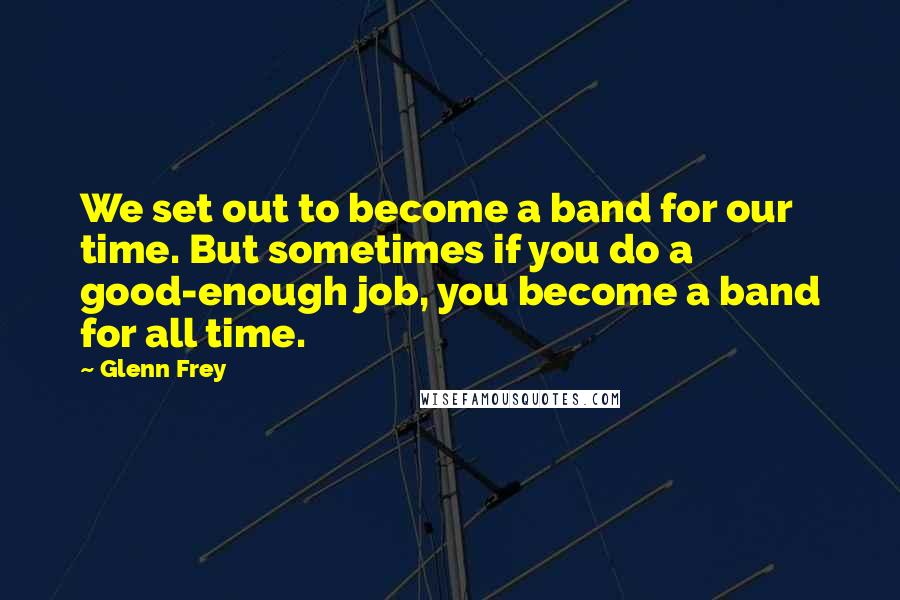 Glenn Frey quotes: We set out to become a band for our time. But sometimes if you do a good-enough job, you become a band for all time.