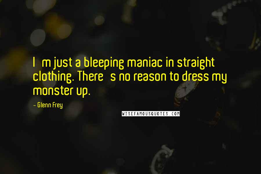 Glenn Frey quotes: I'm just a bleeping maniac in straight clothing. There's no reason to dress my monster up.