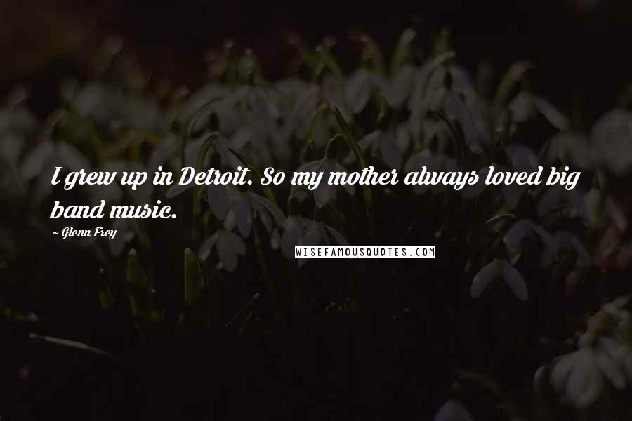 Glenn Frey quotes: I grew up in Detroit. So my mother always loved big band music.