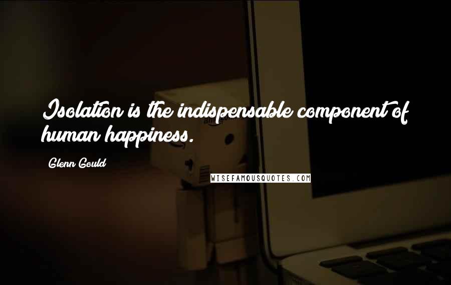 Glenn Gould quotes: Isolation is the indispensable component of human happiness.