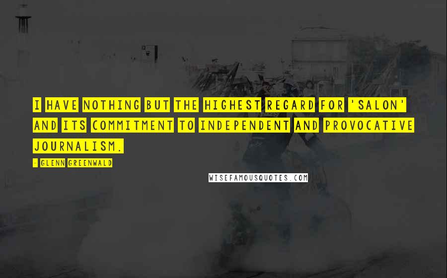 Glenn Greenwald quotes: I have nothing but the highest regard for 'Salon' and its commitment to independent and provocative journalism.