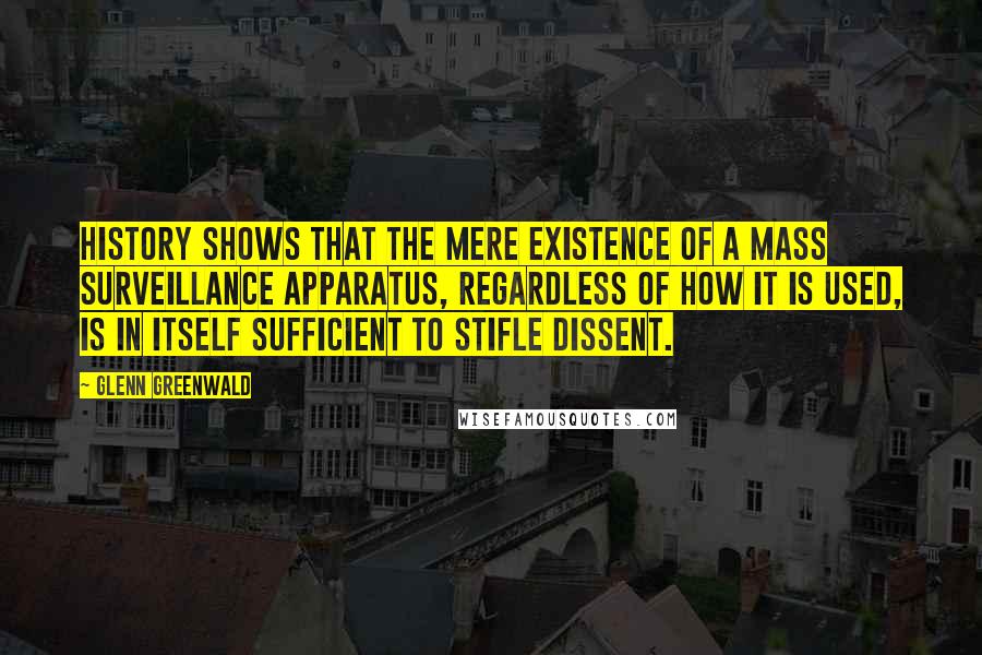 Glenn Greenwald quotes: History shows that the mere existence of a mass surveillance apparatus, regardless of how it is used, is in itself sufficient to stifle dissent. Glenn Greenwald quotes: History shows that the mere existence of a mass surveillance apparatus, regardless of how it is used, is in itself sufficient to stifle dissent.