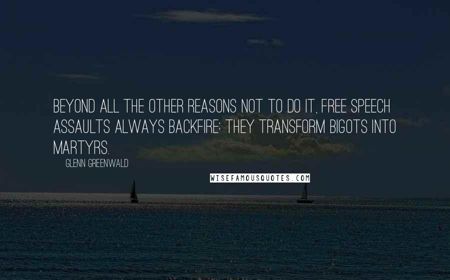 Glenn Greenwald quotes: Beyond all the other reasons not to do it, free speech assaults always backfire: they transform bigots into martyrs. Glenn Greenwald quotes: Beyond all the other reasons not to do it, free speech assaults always backfire: they transform bigots into martyrs.